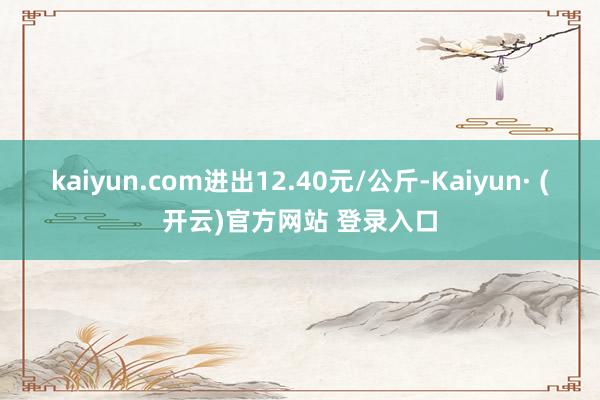 kaiyun.com进出12.40元/公斤-Kaiyun· (开云)官方网站 登录入口
