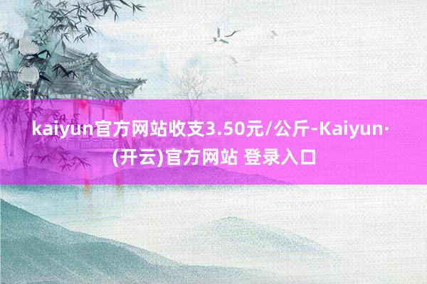 kaiyun官方网站收支3.50元/公斤-Kaiyun· (开云)官方网站 登录入口