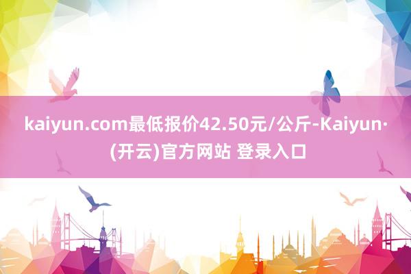 kaiyun.com最低报价42.50元/公斤-Kaiyun· (开云)官方网站 登录入口