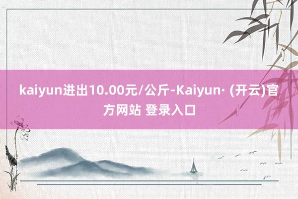 kaiyun进出10.00元/公斤-Kaiyun· (开云)官方网站 登录入口