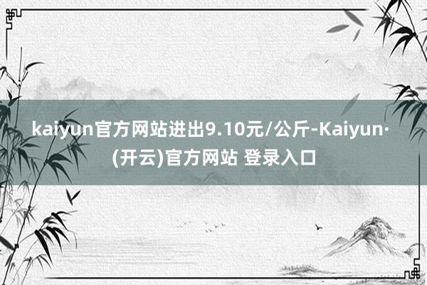kaiyun官方网站进出9.10元/公斤-Kaiyun· (开云)官方网站 登录入口