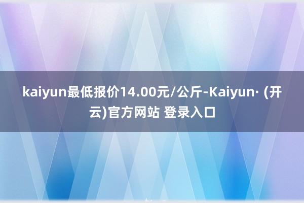 kaiyun最低报价14.00元/公斤-Kaiyun· (开云)官方网站 登录入口