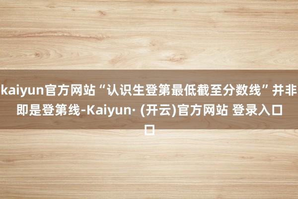 kaiyun官方网站“认识生登第最低截至分数线”并非即是登第线-Kaiyun· (开云)官方网站 登录入口