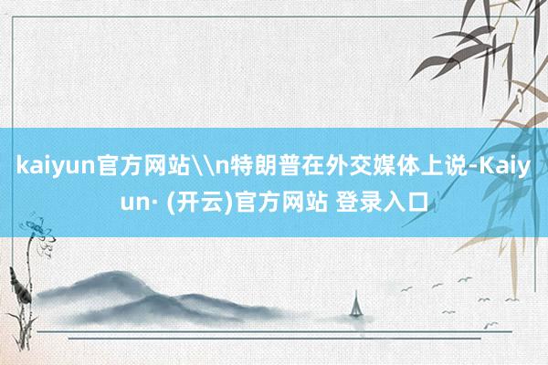 kaiyun官方网站\n特朗普在外交媒体上说-Kaiyun· (开云)官方网站 登录入口