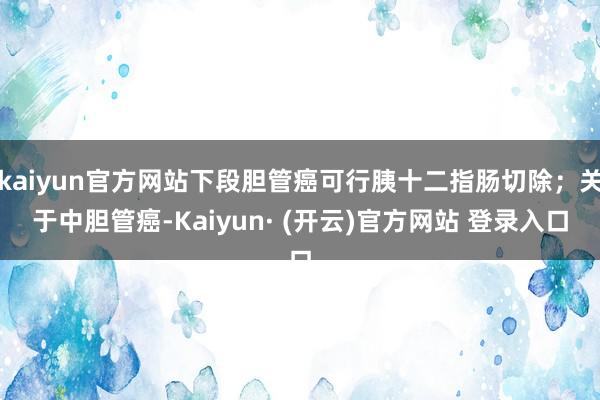 kaiyun官方网站下段胆管癌可行胰十二指肠切除；关于中胆管癌-Kaiyun· (开云)官方网站 登录入口