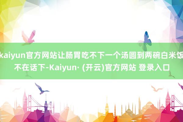 kaiyun官方网站让肠胃吃不下一个汤圆到两碗白米饭不在话下-Kaiyun· (开云)官方网站 登录入口