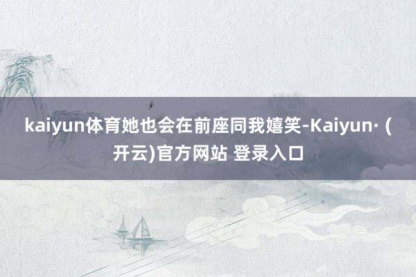 kaiyun体育她也会在前座同我嬉笑-Kaiyun· (开云)官方网站 登录入口