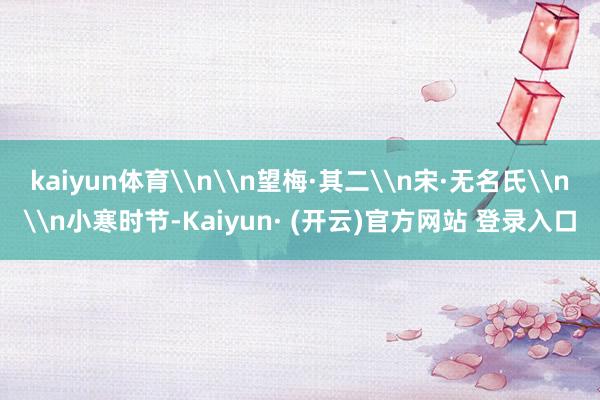 kaiyun体育\n\n望梅·其二\n宋·无名氏\n\n小寒时节-Kaiyun· (开云)官方网站 登录入口