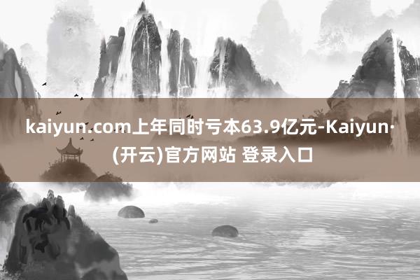 kaiyun.com上年同时亏本63.9亿元-Kaiyun· (开云)官方网站 登录入口