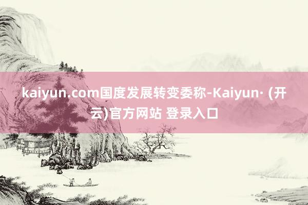 kaiyun.com　　国度发展转变委称-Kaiyun· (开云)官方网站 登录入口