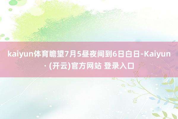 kaiyun体育瞻望7月5昼夜间到6日白日-Kaiyun· (开云)官方网站 登录入口