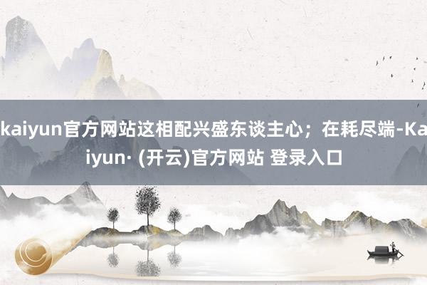 kaiyun官方网站这相配兴盛东谈主心；在耗尽端-Kaiyun· (开云)官方网站 登录入口