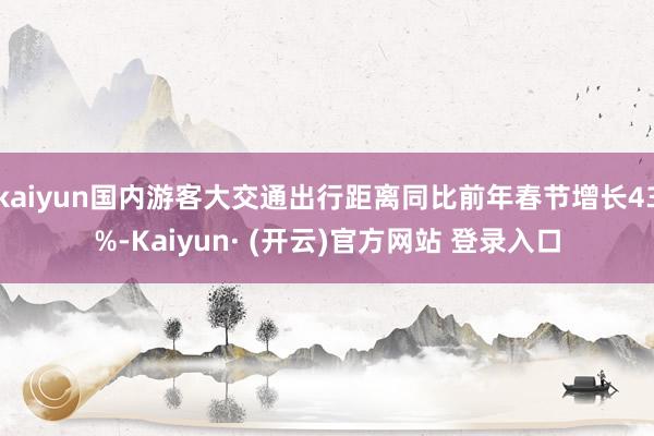 kaiyun国内游客大交通出行距离同比前年春节增长43%-Kaiyun· (开云)官方网站 登录入口