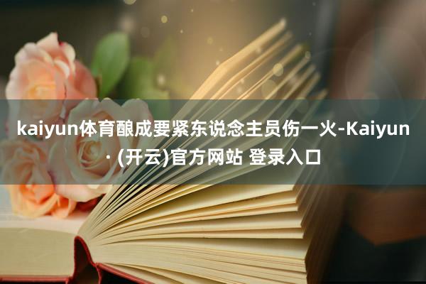 kaiyun体育酿成要紧东说念主员伤一火-Kaiyun· (开云)官方网站 登录入口
