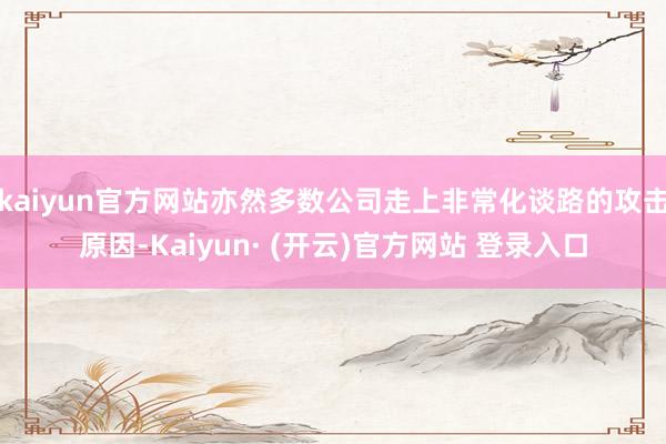 kaiyun官方网站亦然多数公司走上非常化谈路的攻击原因-Kaiyun· (开云)官方网站 登录入口