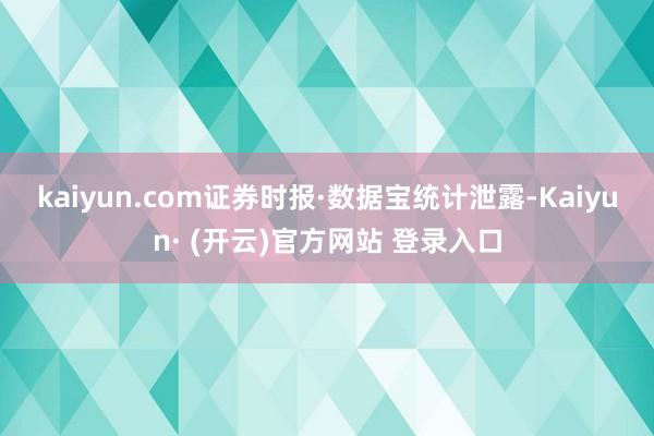 kaiyun.com　　证券时报·数据宝统计泄露-Kaiyun· (开云)官方网站 登录入口