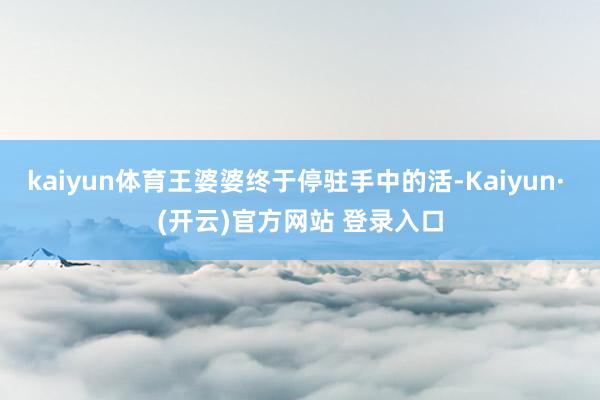 kaiyun体育王婆婆终于停驻手中的活-Kaiyun· (开云)官方网站 登录入口