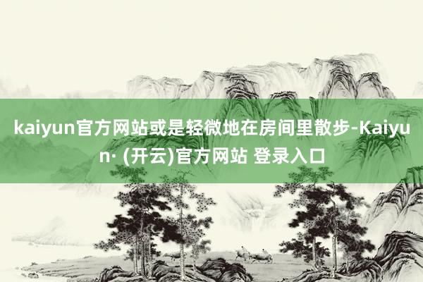 kaiyun官方网站或是轻微地在房间里散步-Kaiyun· (开云)官方网站 登录入口