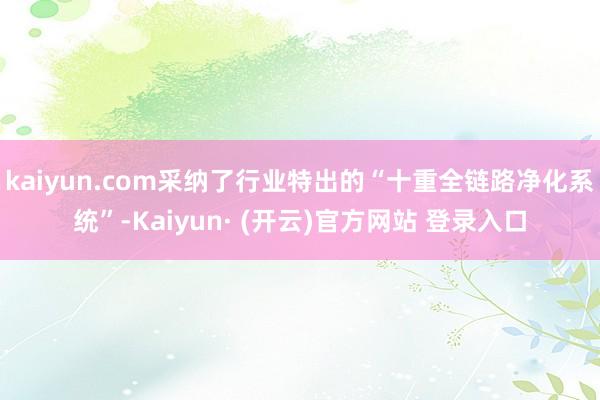 kaiyun.com采纳了行业特出的“十重全链路净化系统”-Kaiyun· (开云)官方网站 登录入口