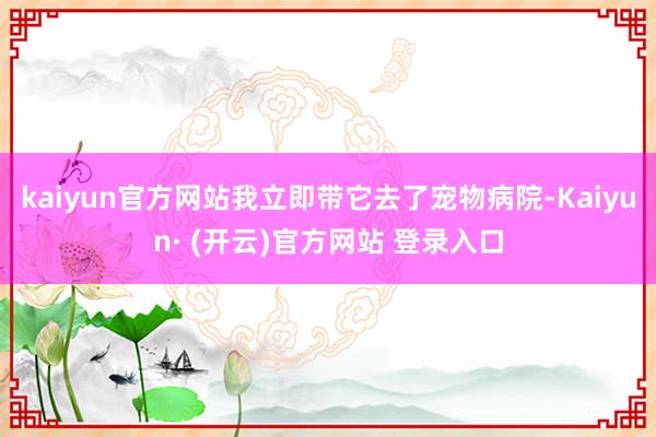 kaiyun官方网站我立即带它去了宠物病院-Kaiyun· (开云)官方网站 登录入口