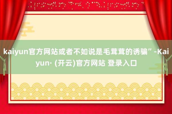 kaiyun官方网站或者不如说是毛茸茸的诱骗”-Kaiyun· (开云)官方网站 登录入口