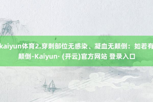 kaiyun体育2.穿刺部位无感染、凝血无颠倒：如若有颠倒-Kaiyun· (开云)官方网站 登录入口