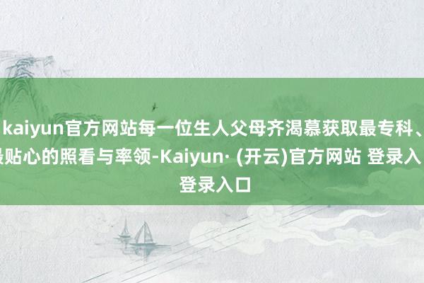 kaiyun官方网站每一位生人父母齐渴慕获取最专科、最贴心的照看与率领-Kaiyun· (开云)官方网站 登录入口