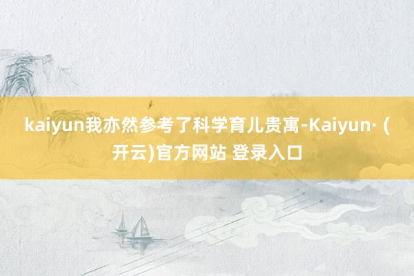 kaiyun我亦然参考了科学育儿贵寓-Kaiyun· (开云)官方网站 登录入口