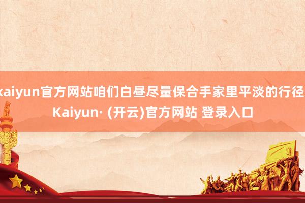 kaiyun官方网站咱们白昼尽量保合手家里平淡的行径-Kaiyun· (开云)官方网站 登录入口