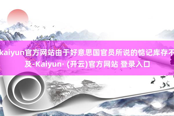 kaiyun官方网站由于好意思国官员所说的惦记库存不及-Kaiyun· (开云)官方网站 登录入口