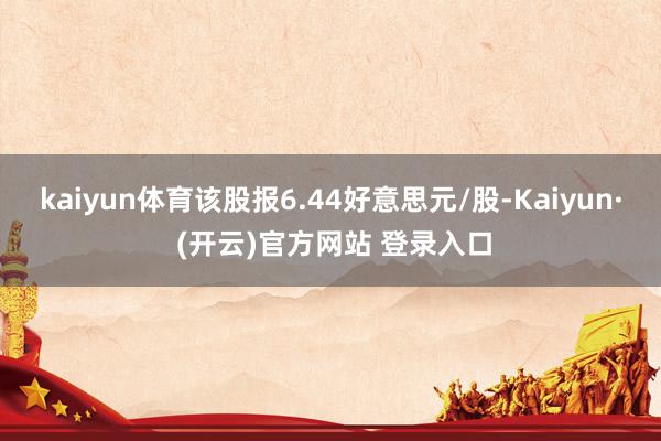 kaiyun体育该股报6.44好意思元/股-Kaiyun· (开云)官方网站 登录入口