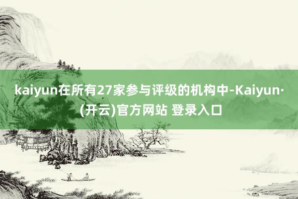 kaiyun在所有27家参与评级的机构中-Kaiyun· (开云)官方网站 登录入口