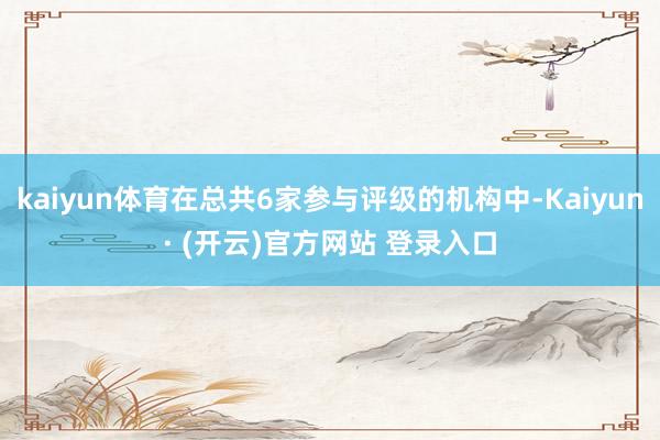 kaiyun体育在总共6家参与评级的机构中-Kaiyun· (开云)官方网站 登录入口