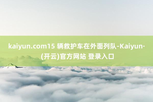 kaiyun.com15 辆救护车在外面列队-Kaiyun· (开云)官方网站 登录入口