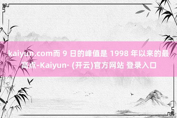 kaiyun.com而 9 日的峰值是 1998 年以来的最高点-Kaiyun· (开云)官方网站 登录入口