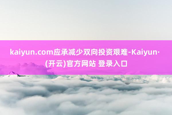 kaiyun.com应承减少双向投资艰难-Kaiyun· (开云)官方网站 登录入口