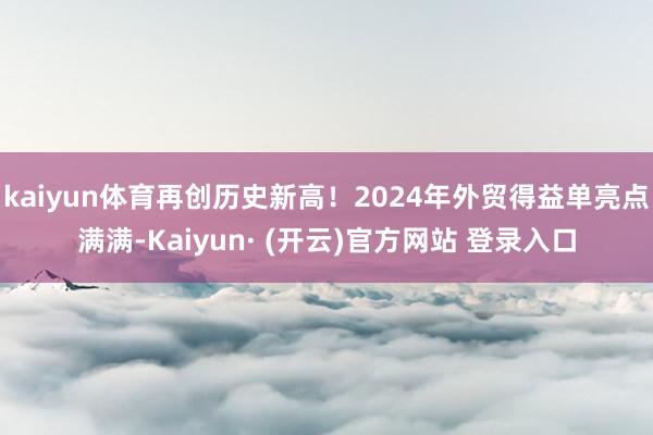 kaiyun体育再创历史新高！2024年外贸得益单亮点满满-Kaiyun· (开云)官方网站 登录入口