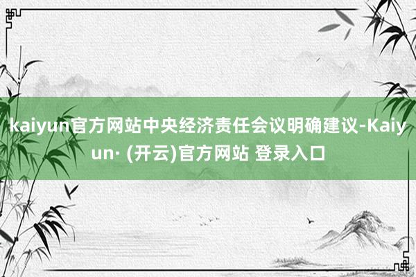 kaiyun官方网站中央经济责任会议明确建议-Kaiyun· (开云)官方网站 登录入口