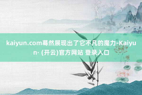 kaiyun.com蓦然展现出了它不凡的魔力-Kaiyun· (开云)官方网站 登录入口