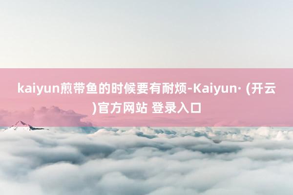kaiyun煎带鱼的时候要有耐烦-Kaiyun· (开云)官方网站 登录入口