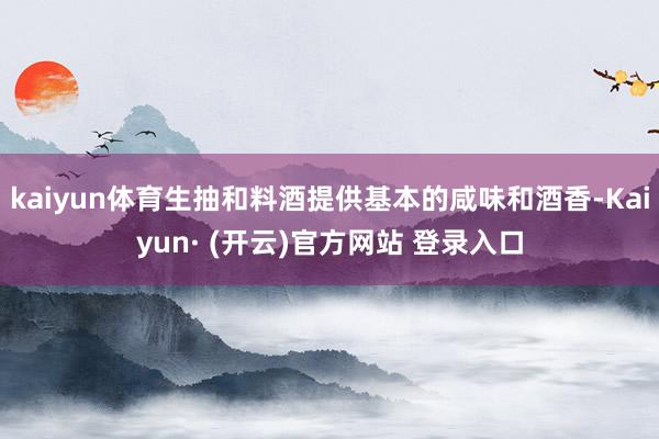 kaiyun体育生抽和料酒提供基本的咸味和酒香-Kaiyun· (开云)官方网站 登录入口
