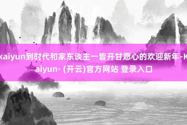 kaiyun到时代和家东谈主一皆开甘愿心的欢迎新年-Kaiyun· (开云)官方网站 登录入口