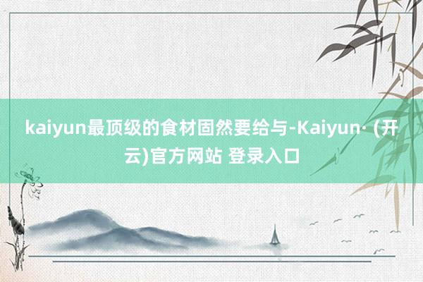 kaiyun最顶级的食材固然要给与-Kaiyun· (开云)官方网站 登录入口