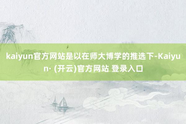kaiyun官方网站是以在师大博学的推选下-Kaiyun· (开云)官方网站 登录入口