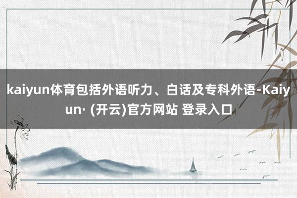 kaiyun体育包括外语听力、白话及专科外语-Kaiyun· (开云)官方网站 登录入口