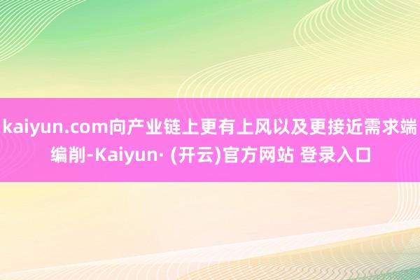 kaiyun.com向产业链上更有上风以及更接近需求端编削-Kaiyun· (开云)官方网站 登录入口