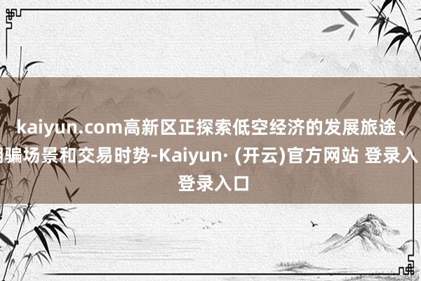 kaiyun.com高新区正探索低空经济的发展旅途、期骗场景和交易时势-Kaiyun· (开云)官方网站 登录入口