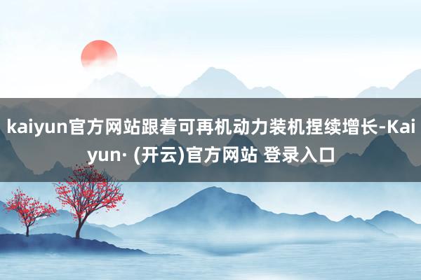 kaiyun官方网站跟着可再机动力装机捏续增长-Kaiyun· (开云)官方网站 登录入口