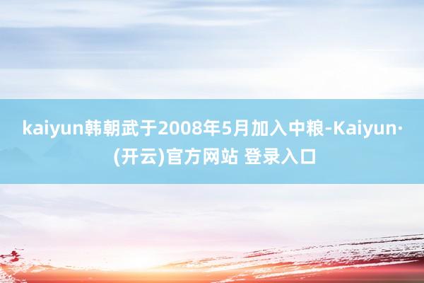 kaiyun韩朝武于2008年5月加入中粮-Kaiyun· (开云)官方网站 登录入口