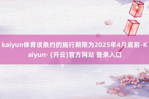 kaiyun体育该条约的施行期限为2025年4月底前-Kaiyun· (开云)官方网站 登录入口